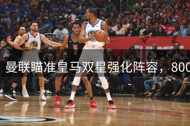 曼联瞄准皇马双星强化阵容，8000万打包引援计划曝光
